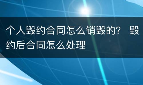 个人毁约合同怎么销毁的？ 毁约后合同怎么处理