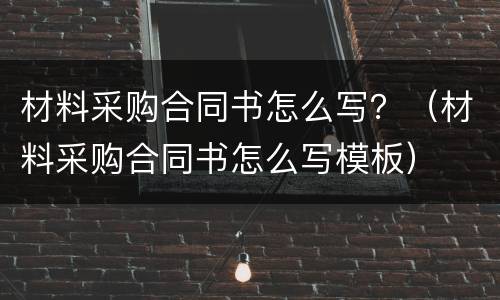 材料采购合同书怎么写？（材料采购合同书怎么写模板）