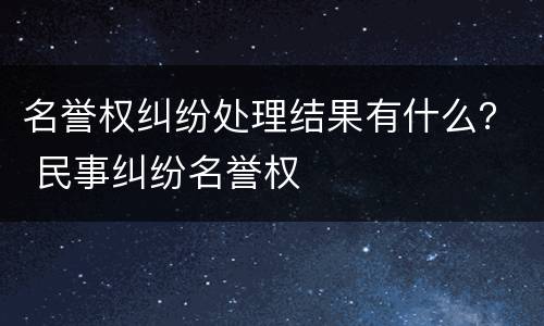 名誉权纠纷处理结果有什么？ 民事纠纷名誉权