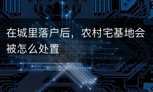 在城里落户后，农村宅基地会被怎么处置