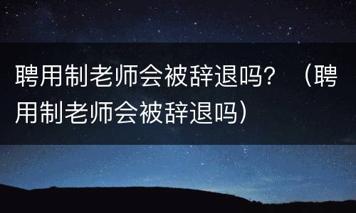 聘用制老师会被辞退吗？（聘用制老师会被辞退吗）