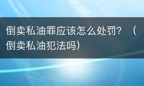 倒卖私油罪应该怎么处罚？（倒卖私油犯法吗）