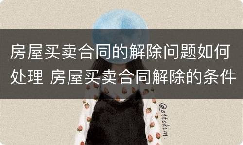 房屋买卖合同的解除问题如何处理 房屋买卖合同解除的条件