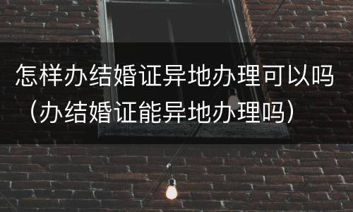 怎样办结婚证异地办理可以吗（办结婚证能异地办理吗）