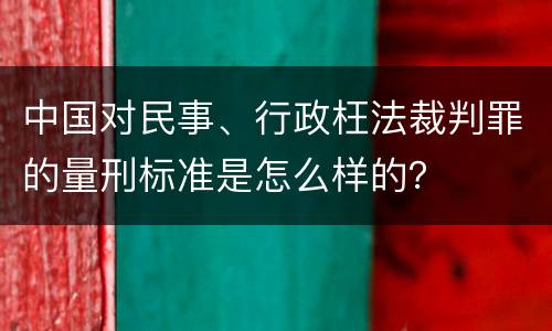 中国对民事、行政枉法裁判罪的量刑标准是怎么样的？