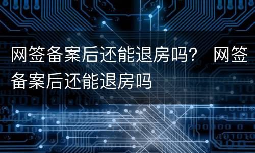 网签备案后还能退房吗？ 网签备案后还能退房吗