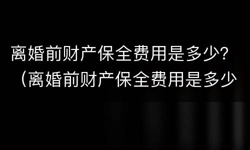 离婚前财产保全费用是多少？（离婚前财产保全费用是多少呢）