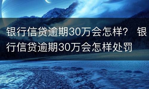 银行信贷逾期30万会怎样？ 银行信贷逾期30万会怎样处罚