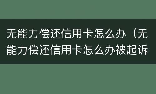 无能力偿还信用卡怎么办（无能力偿还信用卡怎么办被起诉）