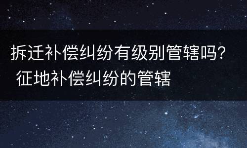 拆迁补偿纠纷有级别管辖吗？ 征地补偿纠纷的管辖