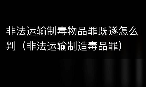 非法运输制毒物品罪既遂怎么判（非法运输制造毒品罪）