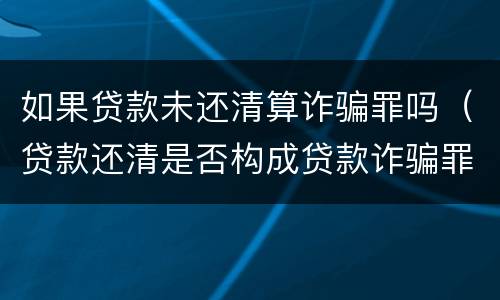 如果贷款未还清算诈骗罪吗（贷款还清是否构成贷款诈骗罪）