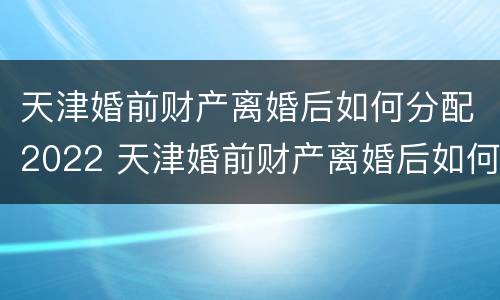 天津婚前财产离婚后如何分配2022 天津婚前财产离婚后如何分配2022年