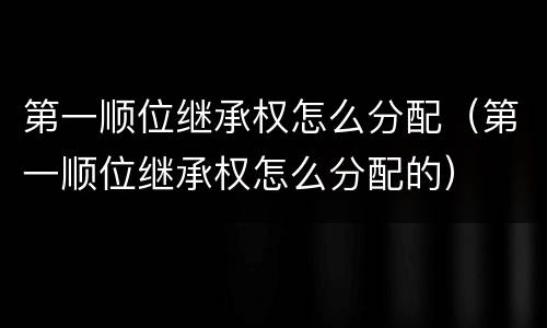 第一顺位继承权怎么分配（第一顺位继承权怎么分配的）