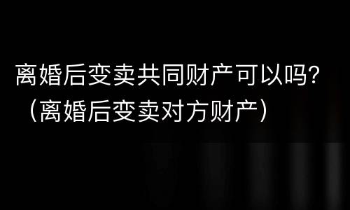 离婚后变卖共同财产可以吗？（离婚后变卖对方财产）