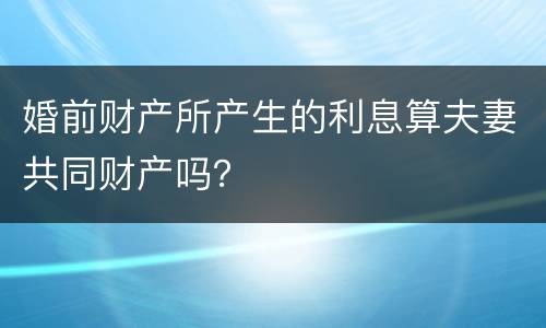 婚前财产所产生的利息算夫妻共同财产吗？