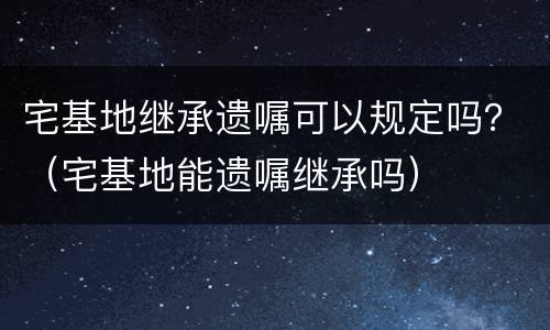 宅基地继承遗嘱可以规定吗？（宅基地能遗嘱继承吗）