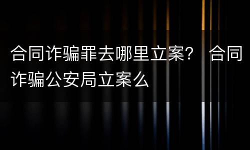 合同诈骗罪去哪里立案？ 合同诈骗公安局立案么