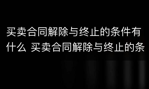 买卖合同解除与终止的条件有什么 买卖合同解除与终止的条件有什么关系
