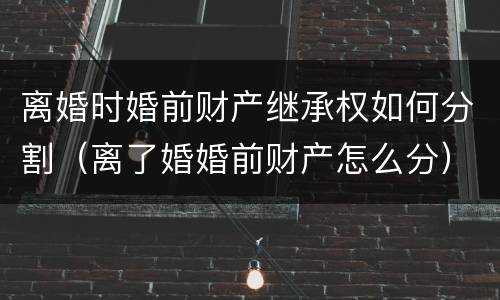 离婚时婚前财产继承权如何分割（离了婚婚前财产怎么分）