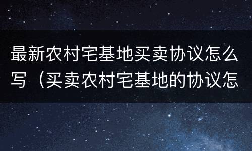 最新农村宅基地买卖协议怎么写（买卖农村宅基地的协议怎么写）