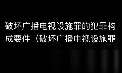 破坏广播电视设施罪的犯罪构成要件（破坏广播电视设施罪的犯罪构成要件有哪些）