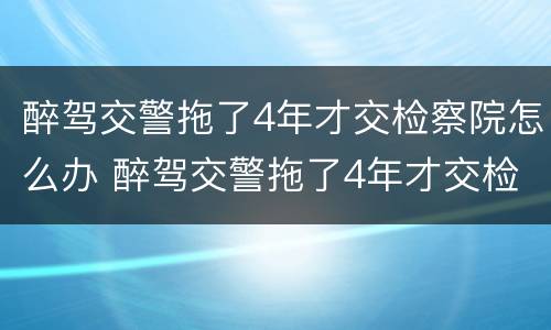醉驾交警拖了4年才交检察院怎么办 醉驾交警拖了4年才交检察院怎么办理