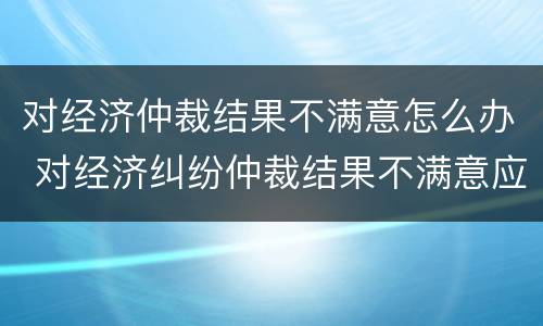 对经济仲裁结果不满意怎么办 对经济纠纷仲裁结果不满意应该怎么办