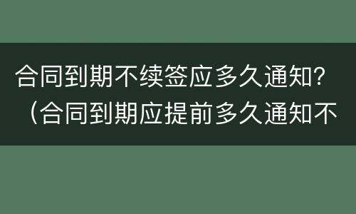 合同到期不续签应多久通知？（合同到期应提前多久通知不再续签）