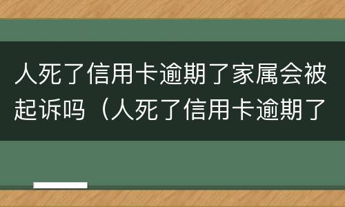 人死了信用卡逾期了家属会被起诉吗（人死了信用卡逾期了家属会被起诉吗知乎）