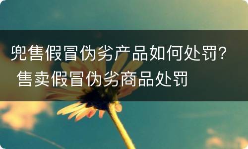 兜售假冒伪劣产品如何处罚？ 售卖假冒伪劣商品处罚