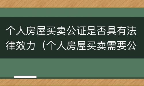 个人房屋买卖公证是否具有法律效力（个人房屋买卖需要公证吗）