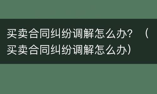买卖合同纠纷调解怎么办？（买卖合同纠纷调解怎么办）