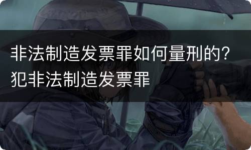 非法制造发票罪如何量刑的? 犯非法制造发票罪
