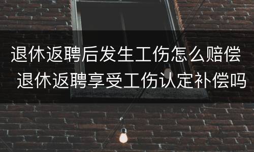 退休返聘后发生工伤怎么赔偿 退休返聘享受工伤认定补偿吗?