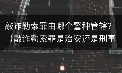 敲诈勒索罪由哪个警种管辖？（敲诈勒索罪是治安还是刑事管辖）