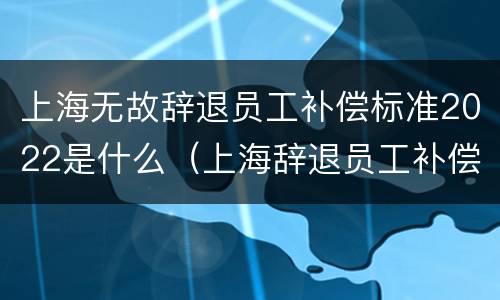 上海无故辞退员工补偿标准2022是什么（上海辞退员工补偿标准2021怎么算）