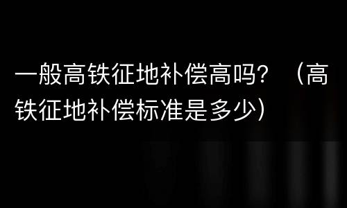 一般高铁征地补偿高吗？（高铁征地补偿标准是多少）