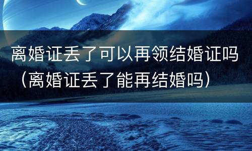 离婚证丢了可以再领结婚证吗（离婚证丢了能再结婚吗）