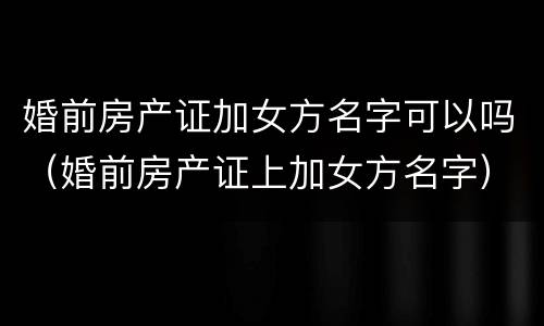 婚前房产证加女方名字可以吗（婚前房产证上加女方名字）
