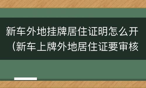 新车外地挂牌居住证明怎么开（新车上牌外地居住证要审核多久）