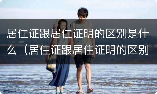 居住证跟居住证明的区别是什么（居住证跟居住证明的区别是什么意思）