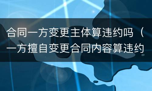 合同一方变更主体算违约吗（一方擅自变更合同内容算违约吗）