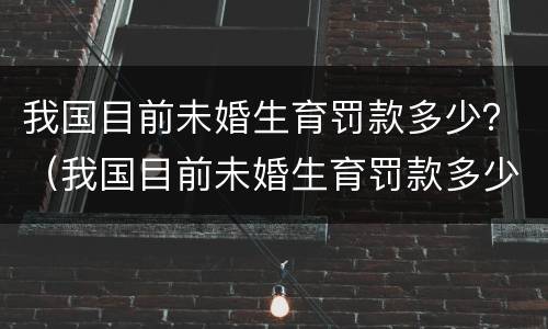 我国目前未婚生育罚款多少？（我国目前未婚生育罚款多少万）