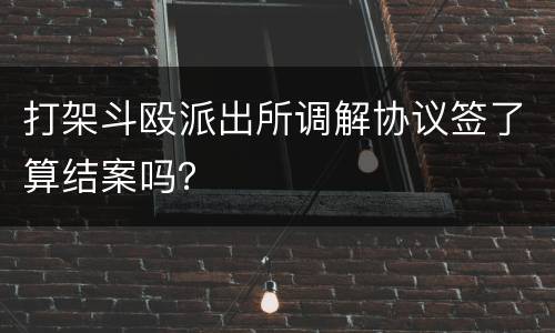 打架斗殴派出所调解协议签了算结案吗？