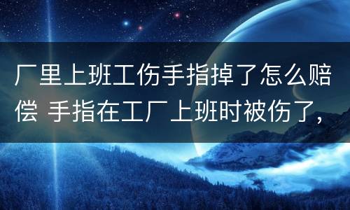 厂里上班工伤手指掉了怎么赔偿 手指在工厂上班时被伤了,该怎么算工伤呢?