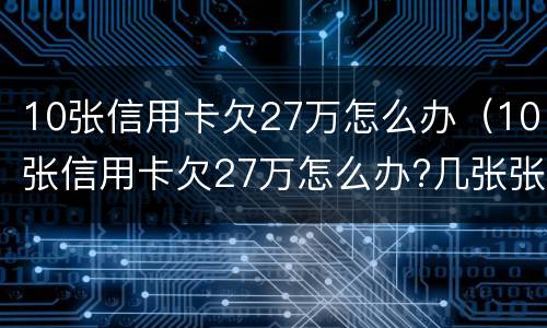 10张信用卡欠27万怎么办（10张信用卡欠27万怎么办?几张张逾期好还是全部）