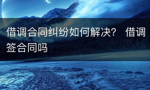 借调合同纠纷如何解决？ 借调签合同吗