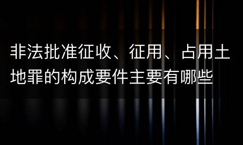非法批准征收、征用、占用土地罪的构成要件主要有哪些