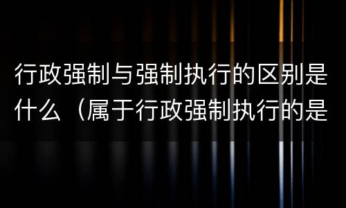 行政强制与强制执行的区别是什么（属于行政强制执行的是什么）